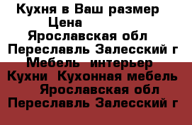 Кухня в Ваш размер › Цена ­ 23 000 - Ярославская обл., Переславль-Залесский г. Мебель, интерьер » Кухни. Кухонная мебель   . Ярославская обл.,Переславль-Залесский г.